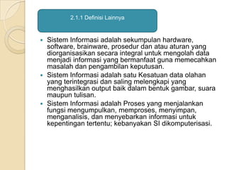  Sistem Informasi adalah sekumpulan hardware,
software, brainware, prosedur dan atau aturan yang
diorganisasikan secara integral untuk mengolah data
menjadi informasi yang bermanfaat guna memecahkan
masalah dan pengambilan keputusan.
 Sistem Informasi adalah satu Kesatuan data olahan
yang terintegrasi dan saling melengkapi yang
menghasilkan output baik dalam bentuk gambar, suara
maupun tulisan.
 Sistem Informasi adalah Proses yang menjalankan
fungsi mengumpulkan, memproses, menyimpan,
menganalisis, dan menyebarkan informasi untuk
kepentingan tertentu; kebanyakan SI dikomputerisasi.
2.1.1 Definisi Lainnya
 