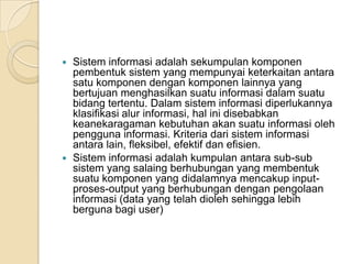  Sistem informasi adalah sekumpulan komponen
pembentuk sistem yang mempunyai keterkaitan antara
satu komponen dengan komponen lainnya yang
bertujuan menghasilkan suatu informasi dalam suatu
bidang tertentu. Dalam sistem informasi diperlukannya
klasifikasi alur informasi, hal ini disebabkan
keanekaragaman kebutuhan akan suatu informasi oleh
pengguna informasi. Kriteria dari sistem informasi
antara lain, fleksibel, efektif dan efisien.
 Sistem informasi adalah kumpulan antara sub-sub
sistem yang salaing berhubungan yang membentuk
suatu komponen yang didalamnya mencakup input-
proses-output yang berhubungan dengan pengolaan
informasi (data yang telah dioleh sehingga lebih
berguna bagi user)
 