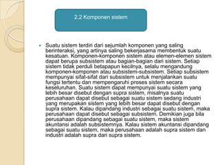  Suatu sistem terdiri dari sejumlah komponen yang saling
berinteraksi, yang artinya saling bekerjasama membentuk suatu
kesatuan. Komponen-komponen sistem atau elemen-elemen sistem
dapat berupa subsistem atau bagian-bagian dari sistem. Setiap
sistem tidak perduli betapapun kecilnya, selalu mengandung
komponen-komponen atau subsistem-subsistem. Setiap subsistem
mempunyai sifat-sifat dari subsistem untuk menjalankan suatu
fungsi tertentu dan mempengaruhi proses sistem secara
keseluruhan. Suatu sistem dapat mempunyai suatu sistem yang
lebih besar disebut dengan supra sistem, misalnya suatu
perusahaan dapat disebut sebagai suatu sistem sedang industri
yang merupakan sistem yang lebih besar dapat disebut dengan
supra sistem. Kalau dipandang industri sebagai suatu sistem, maka
perusahaan dapat disebut sebagai subsistem. Demikian juga bila
perusahaan dipandang sebagai suatu sistem, maka sistem
akuntansi adalah subsistemnya. Kalau sistem akuntansi dipandang
sebagai suatu sistem, maka perusahaan adalah supra sistem dan
industri adalah supra dari supra sistem.
2.2 Komponen sistem
 