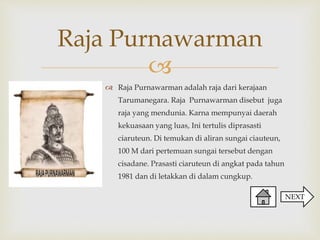 
Raja Purnawarman adalah raja dari kerajaan
Tarumanegara. Raja Purnawarman disebut juga
raja yang mendunia. Karna mempunyai daerah
kekuasaan yang luas, Ini tertulis diprasasti
ciaruteun. Di temukan di aliran sungai ciauteun,
100 M dari pertemuan sungai tersebut dengan
cisadane. Prasasti ciaruteun di angkat pada tahun
1981 dan di letakkan di dalam cungkup.
Raja Purnawarman
NEXT
