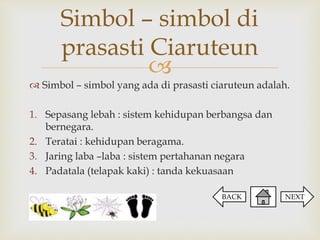 
Simbol – simbol yang ada di prasasti ciaruteun adalah.
1. Sepasang lebah : sistem kehidupan berbangsa dan
bernegara.
2. Teratai : kehidupan beragama.
3. Jaring laba –laba : sistem pertahanan negara
4. Padatala (telapak kaki) : tanda kekuasaan
Simbol – simbol di
prasasti Ciaruteun
NEXTBACK