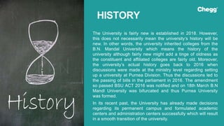 The University is fairly new is established in 2018. However,
this does not necessarily mean the university’s history will be
new. In other words, the university inherited colleges from the
B.N. Mandal University which means the history of the
university although fairly new might add a tinge of oldness as
the constituent and affiliated colleges are fairly old. Moreover,
the university’s actual history goes back to 2016 when
discussions were made at the ministry level regarding setting
up a university at Purnea Division. Thus the discussions led to
the passing of bills in the parliament in 2016. The amendment
so passed BSU ACT 2016 was notified and on 18th March B.N
Mandl University was bifurcated and thus Purnea University
was formed.
In its recent past, the University has already made decisions
regarding its permanent campus and formulated academic
centers and administration centers successfully which will result
in a smooth transition of the university.
HISTORY
 