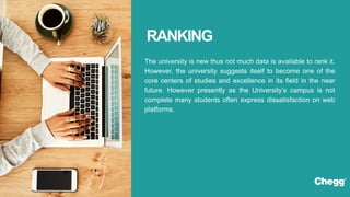 The university is new thus not much data is available to rank it.
However, the university suggests itself to become one of the
core centers of studies and excellence in its field in the near
future. However presently as the University’s campus is not
complete many students often express dissatisfaction on web
platforms.
RANKING
 