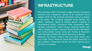 The University is still in its formative stage therefore it presently
functions from a temporary campus at its constituent Purne
college. Works for the university permanent campus is already
in the chains. The University suggests having facilities like
offices, residences, Sports & Cultural spaces, Academic &
Administrative blocks, Conference Halls, Examination Halls,
Libraries, Laboratories, Guest Houses, University Health Care
Centre, Hostels, Canteen, Yoga and Dhyan Kendra, Information
and Communication System (ICS) cell, Training & Placement
Cell, International Affairs Cell and all other basic amenities.
Moreover, the present campus does have basic feature labs
and a basic library. Moreover, sports like cricket, badminton is
also available. Furthermore first-aid and indoor gaming space
for carrom is available.
INFRASTRUCTURE
 