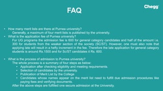 FAQ
• How many merit lists are there at Purnea university?
Generally, a maximum of four merit lists is published by the university.
• What is the application fee of Purnea university?
For UG programs the admission fee is 600 for general category candidates and half of the amount i.e.
300 for students from the weaker section of the society (SC/ST). However, one must also note that
applying late will result in a hefty increment in the fee. Therefore the late application for general category
students is around Rs.1500 and for Sc/ST candidates it Rs. 600.
• What is the process of admission to Purnea university?
The whole process is a summary of four steps as below:
• Application after checking eligibility and meeting requirements.
• Selection of candidates by the university.
• Publication of Merit List by the College
• Candidates whose names appear on the merit list need to fulfill due admission procedures like
paying fees and verifying documents.
After the above steps are fulfilled one secure admission at the University.
 