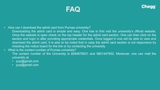 FAQ
• How can I download the admit card from Purnea university?
Downloading the admit card is simple and easy. One has to first visit the university’s official website.
Once the website is open check on the top header for the admit card section. One can then click on the
section and login in after providing appropriate credentials. Once logged in one will be able to view and
download the admit card. It is also to be noted that in case the admit card section is not responsive try
checking the notice board for the link or try contacting the university.
• What is the contact number of Purnea university?
The contact number of the University is 8294676831 and 9801447952. Moreover, one can mail the
university at
• pup@gmail.com
• pup@gmail.com
 