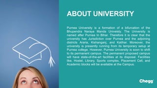 Purnea University is a formation of a bifurcation of the
Bhupendra Naraya Manda Univeisty. The University is
named after Purnea In Bihar. Therefore it is clear that the
university has Jurisdiction over Purnea and the adjoining
districts Araria, Kishanganj, and Katihar. Moreover, the
university is presently running from its temporary setup at
Purnea college. However, Purnea University is soon to shift
to its permanent campus. The permanent proposed campus
will have state-of-the-art facilities at its disposal. Facilities
like, Hostel, Library, Sports complex, Placement Cell, and
Academic blocks will be available at the Campus.
ABOUT UNIVERSITY
 