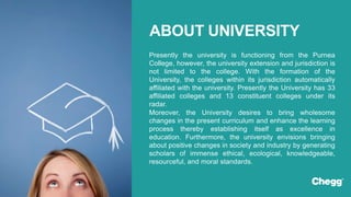 Presently the university is functioning from the Purnea
College, however, the university extension and jurisdiction is
not limited to the college. With the formation of the
University, the colleges within its jurisdiction automatically
affiliated with the university. Presently the University has 33
affiliated colleges and 13 constituent colleges under its
radar.
Moreover, the University desires to bring wholesome
changes in the present curriculum and enhance the learning
process thereby establishing itself as excellence in
education. Furthermore, the university envisions bringing
about positive changes in society and industry by generating
scholars of immense ethical, ecological, knowledgeable,
resourceful, and moral standards.
ABOUT UNIVERSITY
 