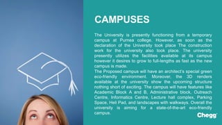 The University is presently functioning from a temporary
campus at Purnea college. However, as soon as the
declaration of the University took place The construction
work for the university also took place. The university
presently utilizes the facilities available at its campus
however it desires to grow to full-lengths as fast as the new
campus is made.
The Proposed campus will have an architect’s special green
eco-friendly environment. Moreover, the 3D renders
available at the university show the upcoming structure
nothing short of exciting. The campus will have features like
Academic Block A and B, Administrative block, Outreach
Centre, Informatics Centre, Lecture hall complex, Parking
Space, Heli Pad, and landscapes with walkways. Overall the
university is aiming for a state-of-the-art eco-friendly
campus.
CAMPUSES
 