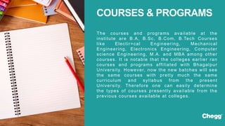 The courses and programs available at the
institute are B.A, B.Sc, B.Com, B.Tech Courses
like Electir=cal Engineering, Mechanical
Engineering, Electronics Engineering, Computer
science Engineering, M.A. and MBA among other
courses. It is notable that the colleges earlier ran
courses and programs affiliated with Bhagalpur
University. However, now the new batches will see
the same courses with pretty much the same
curriculum and syllabus from the present
University. Therefore one can easily determine
the types of courses presently available from the
previous courses available at colleges.
COURSES & PROGRAMS
 
