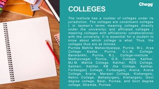 The institute has a number of colleges under its
jurisdiction. The colleges are constituent colleges
( in layman’s terms meaning colleges directly
under the university) and affiliated colleges (
meaning colleges with affiliations/ collaborations)
with the university. It is essential for a student to
know about which college is what. Thus, the
colleges thus are as follows.
Purnea Mahila Mahavidyalaya, Purnia, M.L. Arya
College Kasba, Purnia, G.L.M. College,
Banmankhi, Purnia, R.L. College-institute ,
Madhavnagar, Purnia, D.S. College, Katihar,
MJ.M. Mahila College, Katihar, RDS College,
Salmari, Katihar, KB Jha College, Katihar,
Forbesganj College, Forbesganj, Araria, Araria
College, Araria, Marwari College, Kishanganj,
Nehru College, Bahadurganj, Kishanganj, Govt
degree college, Baisi, Purnea, and Govt degree
college, Dhamda, Purnea.
COLLEGES
 