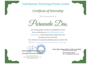 Certi icate of Internship
This is presented to
Purnendu Das
for writing quality contents on CodeSpeedy.com and
Your contribution as a Python Developer and ML
Programmer - really helpful to the programmers and
developers all over the world.
Your articles are successfully published and your author URL
is: https://www.codespeedy.com/author/purnendu_das/
Saruque Ahamed Mollick
MANAGING DIRECTOR
CODESPEEDY TECHNOLOGY PVT. LTD
DIN NUMBER:08380596
CodeSpeedy Technology Private Limited
Berhampore,West Bengal
CIN - U72900WB2019PTC230787
From 18th of April,2019 to 18th June,2019
 