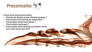 Preconceito
Contra quem temos preconceitos:
- Pessoas de classes sociais inferiores (pobres) ?
- Preconceito contra formas de vestimentas ?
- Preconceitos contra forma físicas ?
- Preconceitos contra gays ?
- Preconceitos contra pessoas que sabem menos
e/ou muito menos que nós!?
 