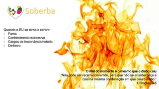 Soberba
Quando o EU se torna o centro:
- Fama
- Conhecimento excessivo
- Cargos de importância/notório
- Dinheiro
O mal do momento é o mesmo que o diabo caiu
“Não pode ser recém-convertido, para que não se ensoberbeça e
caia na mesma condenação em que caiu o diabo.”
1 Timóteo 3:6
 