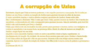A corrupção de Uzias
Entretanto, depois que Uzias se tornou poderoso, o seu orgulho provocou a sua queda. Ele foi infiel ao
Senhor, ao seu Deus, e entrou no templo do Senhor para queimar incenso no altar de incenso.
O sumo sacerdote Azarias, e outros oitenta corajosos sacerdotes do Senhor, foram atrás dele.
Eles o enfrentaram e disseram: "Não é certo que você, Uzias, queime incenso ao Senhor. Isto é tarefa dos
sacerdotes, os descendentes de Arão consagrados para queimar incenso. Saia do santuário, pois você foi
infiel e não será honrado por Deus, o Senhor".
Uzias, que estava com um incensário na mão, pronto para queimar o incenso, irritou-se e indignou-se
contra os sacerdotes; e na mesma hora, na presença deles, diante do altar de incenso no templo do
Senhor, surgiu lepra em sua testa.
Quando o sumo sacerdote Azarias e todos os outros sacerdotes viram a lepra, expulsaram-no
imediatamente do templo. Na verdade, ele mesmo ficou ansioso para sair, pois o Senhor o havia ferido.
O rei Uzias sofreu de lepra até o dia em que morreu. Durante todo esse tempo morou numa casa
separada, leproso e excluído do templo do Senhor. Seu filho Jotão tomava conta do palácio e governava o
povo.
2 Crônicas 26:16-21
 