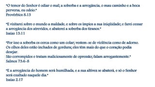 “O temor do Senhor é odiar o mal; a soberba e a arrogância, o mau caminho e a boca
perversa, eu odeio.”
Provérbios 8:13
“E visitarei sobre o mundo a maldade, e sobre os ímpios a sua iniqüidade; e farei cessar
a arrogância dos atrevidos, e abaterei a soberba dos tiranos.”
Isaías 13:11
“Por isso a soberba os cerca como um colar; vestem-se de violência como de adorno.
Os olhos deles estão inchados de gordura; eles têm mais do que o coração podia
desejar.
São corrompidos e tratam maliciosamente de opressão; falam arrogantemente.”
Salmos 73:6-8
“E a arrogância do homem será humilhada, e a sua altivez se abaterá, e só o Senhor
será exaltado naquele dia.”
Isaías 2:17
 