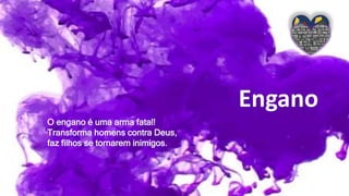 Engano
O engano é uma arma fatal!
Transforma homens contra Deus,
faz filhos se tornarem inimigos.
 
