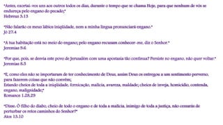 “Antes, exortai-vos uns aos outros todos os dias, durante o tempo que se chama Hoje, para que nenhum de vós se
endureça pelo engano do pecado;”
Hebreus 3:13
“Não falarão os meus lábios iniqüidade, nem a minha língua pronunciará engano.”
Jó 27:4
“A tua habitação está no meio do engano; pelo engano recusam conhecer-me, diz o Senhor.”
Jeremias 9:6
“Por que, pois, se desvia este povo de Jerusalém com uma apostasia tão contínua? Persiste no engano, não quer voltar.”
Jeremias 8:5
“E, como eles não se importaram de ter conhecimento de Deus, assim Deus os entregou a um sentimento perverso,
para fazerem coisas que não convêm;
Estando cheios de toda a iniqüidade, fornicação, malícia, avareza, maldade; cheios de inveja, homicídio, contenda,
engano, malignidade;”
Romanos 1:28,29
“Disse: Ó filho do diabo, cheio de todo o engano e de toda a malícia, inimigo de toda a justiça, não cessarás de
perturbar os retos caminhos do Senhor?”
Atos 13:10
 
