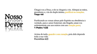 Nosso
Dever
Chegai-vos a Deus, e ele se chegará a vós. Alimpai as mãos,
pecadores; e, vós de duplo ânimo, purificai os corações.
Tiago 4:8
Purificando as vossas almas pelo Espírito na obediência à
verdade, para o amor fraternal, não fingido; amai-vos
ardentemente uns aos outros com um coração puro;
1 Pedro 1:22
Acima de tudo, guarde o seu coração, pois dele depende
toda a sua vida.
Provérbios 4:23
 
