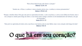 "Pois a boca fala do que está cheio o coração."
Mateus 12:34-34
"Sonda-me, ó Deus, e conhece o meu coração; prova-me, e conhece os meus pensamentos."
Salmos 139:23-23
"Porque o Senhor disse: Pois que este povo se aproxima de mim, e com a sua boca, e com os seus lábios me honra, mas o
seu coração se afasta para longe de mim e o seu temor para comigo consiste só em mandamentos de homens, em que
foi instruído;"
Isaías 29:13-13
"Este povo se aproxima de mim com a sua boca e me honra com os seus lábios, mas o seu coração está longe de mim."
Mateus 15:8-8
O que há em seu coração?
 