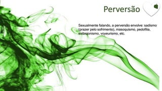 Perversão
Sexualmente falando, a perversão envolve: sadismo
(prazer pelo sofrimento), masoquismo, pedofilia,
exibicionismo, voyeurismo, etc.
 