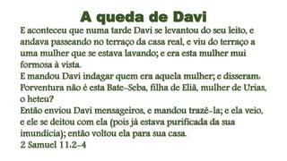 A queda de Davi
E aconteceu que numa tarde Davi se levantou do seu leito, e
andava passeando no terraço da casa real, e viu do terraço a
uma mulher que se estava lavando; e era esta mulher mui
formosa à vista.
E mandou Davi indagar quem era aquela mulher; e disseram:
Porventura não é esta Bate-Seba, filha de Eliã, mulher de Urias,
o heteu?
Então enviou Davi mensageiros, e mandou trazê-la; e ela veio,
e ele se deitou com ela (pois já estava purificada da sua
imundícia); então voltou ela para sua casa.
2 Samuel 11:2-4
 