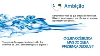Ambição
Sempre quer mais do que precisa ou necessita.
Olhando sempre para o que não tem ao invés de
agradecer o que possui...
Tem grande força para desviar o cristão dos
caminhos de Deus. Sério atalho para o engano...!
OQUEVOCÊBUSCA
MAISDOQUEA
PRESENÇADEDEUS?
 