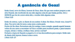 A ganância de Geazi
Então Geazi, servo de Eliseu, homem de Deus, disse: Eis que meu senhor poupou a este
sírio Naamã, não recebendo da sua mão alguma coisa do que trazia; porém, vive o
SENHOR que hei de correr atrás dele, e receber dele alguma coisa.
2 Reis 5:20
Então ele entrou, e pôs-se diante de seu senhor. E disse-lhe Eliseu: Donde vens, Geazi? E
disse: Teu servo não foi nem a uma nem a outra parte.
Porém ele lhe disse: Porventura não foi contigo o meu coração, quando aquele homem
voltou do seu carro a encontrar-te? Era a ocasião para receberes prata, e para tomares
roupas, olivais e vinhas, ovelhas e bois, servos e servas?
Portanto a lepra de Naamã se pegará a ti e à tua descendência para sempre. Então saiu
de diante dele leproso, branco como a neve.
2 Reis 5:25-27
 