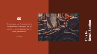 There is only one boss.The customer.And he
can fire everybody in the company from the
chairman on down, simply by spending his
money somewhere else.
- Sam Walton
This
Is
Break
Section
 