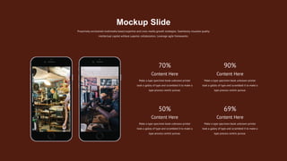 Proactively envisioned multimedia based expertise and cross-media growth strategies. Seamlessly visualize quality
intellectual capital without superior collaboration. Leverage agile frameworks.
Mockup Slide
Content Here
Make a type specimen book unknown printer
took a galley of type and scrambled it to make a
type process centric pursue.
Content Here
Make a type specimen book unknown printer
took a galley of type and scrambled it to make a
type process centric pursue.
Content Here
Make a type specimen book unknown printer
took a galley of type and scrambled it to make a
type process centric pursue.
Content Here
Make a type specimen book unknown printer
took a galley of type and scrambled it to make a
type process centric pursue.
70% 90%
50% 69%
 