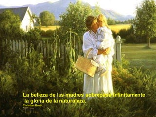 La belleza de las madres sobrepasa infinitamente la gloria de la naturaleza. Christian Bobin. 