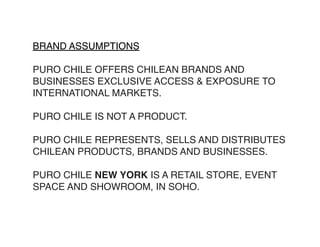 BRAND ASSUMPTIONS

PURO CHILE OFFERS CHILEAN BRANDS AND
BUSINESSES EXCLUSIVE ACCESS & EXPOSURE TO
INTERNATIONAL MARKETS.

PURO CHILE IS NOT A PRODUCT.

PURO CHILE REPRESENTS, SELLS AND DISTRIBUTES
CHILEAN PRODUCTS, BRANDS AND BUSINESSES.

PURO CHILE NEW YORK IS A RETAIL STORE, EVENT
SPACE AND SHOWROOM, IN SOHO.
 