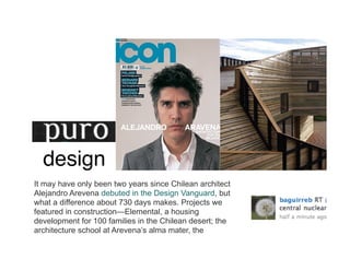 design
It may have only been two years since Chilean architect
Alejandro Arevena debuted in the Design Vanguard, but
what a difference about 730 days makes. Projects we
featured in constructionElemental, a housing
development for 100 families in the Chilean desert; the
architecture school at Arevenas alma mater, the
 