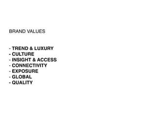 BRAND VALUES


- TREND & LUXURY
- CULTURE
- INSIGHT & ACCESS
- CONNECTIVITY
- EXPOSURE
- GLOBAL
- QUALITY
 