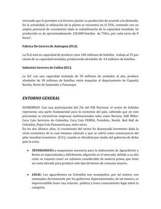 envasado que le permiten a la licorera ajustar su producción de acuerdo a la demanda.
En la actualidad, la utilización de la planta se encuentra en el 55%, contando con un
amplio potencial de crecimiento dada la subutilización de la capacidad instalada. Su
producción es de aproximadamente 120.000 botellas de 750cc, por cada turno de 8
horas”.

Fabrica De Licores de Antioquia (FLA)

La FLA está en capacidad de producir unos 180 millones de botellas, trabaja al 35 por
ciento de su capacidad instalada, produciendo alrededor de 63 millones de botellas.

Industria Licorera de Caldas (ILC)

La ILC con una capacidad instalada de 50 millones de unidades al año, produce
alrededor de 30 millones de botellas, entre maquilas al departamento de Caquetá,
Nariño, Norte de Santander y Putumayo.



ENTORNO GENERAL

ECONOMICO: Con una participación del 2% del PIB Nacional, el sector de bebidas
representa una parte fundamental para la economía del país, sabiendo que en este
porcentaje se encuentran empresas multinacionales tales como Bavaria, SAB Miller,
Coca Cola Servicios de Colombia, Coca Cola FEMSA, Postobón, Nestlé, Red Bull de
Colombia, Pepsi Cola Panamericana, entre otros.
En los dos últimos años, el crecimiento del sector ha disminuido levemente dada la
crisis económica de la cual estamos saliendo y que se sufrió como consecuencia del
pilar mundial económico (E.U.), cuando se oficializó por medio del gobierno de dicho
país la crisis.

      TECNOLOGICO:La maquinaria necesaria para la elaboración de Aguardiente y
      Rones es especializada y difícilmente adquirida en el mercado, debido a su alto
      costo se requiere tener un volumen considerable de materia prima, que tiene
      un costo elevado para producir este tipo de bienes de consumo masivo.


      LEGAL: Los aguardientes en Colombia son monopolios, por tal motivo, son
      manejados directamente por los gobiernos departamentales, de tal manera, es
      imprescindible tener una relación política y tener conocimiento legal sobre la
      categoría.
 