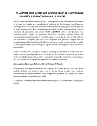 9. ¿DÓNDE CREE USTED QUE DEBIERA ESTAR EL AGUARDIENTE
      SIN AZÚCAR PURO COLOMBIA A LA VENTA?
Basado en los resultados obtenidos por la investigación cuantitativa realizada durante
el periodo de estudio, y respondiendo a cada uno de lo objetivos específicos que
fueron planteado inicialmente como mecanismo para afrontar y guiar la investigación,
se pudo observar unas diferenciadas alternativas de establecimientos donde la gente
consumía el aguardiente sin azúcar PURO COLOMBIA, esto se dio gracias a una
encuesta piloto, donde se permitió identificar aquellos lugares donde los
consumidores mas consumían el producto, valga la redundancia, para la obtención de
los resultada se empezó por crear una pregunta que pudiera cumplir con las
expectativas para la resolución del objetivo, puesto que es de suma importancia hallar
la forma pertinente y sociodemográfica para incluir una respuesta única dentro de
este análisis.

En la encuesta piloto se dejo la pregunta abierta para determinar cuales eran esos
lugares, puesto que el pilotaje en la encuesta era del 30% de la muestra, obtuvimos
varios resultados pero solo aquellos con más frecuencia los incluimos en la pregunta
de la encuesta final, arrojando las siguiente opciones de respuesta.

Autoservicio, Discoteca, Estanco, Bares, Tiendas de Barrio.

Con respecto a la segmentación que corresponde a la investigación, cada uno de los
análisis definirá un objetivo, esto con el fin de llevar a cabo una excelente
visualización que defina el trabajo como excepcional, para ello cada uno se hará desde
la perspectiva de estrato, género y edad.

La siguiente tabla muestra los resultados arrojados por el sistema desde el enfoque de
género.
 