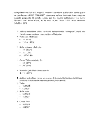 Es importante resaltar esta pregunta acerca de “los medios publicitarios por los que se
ha visto la marca PURO COLOMBIA”, puesto que es base dentro de la estrategia de
mercado propuesta. El estudio arroja que los medios publicitarios con mayor
frecuencia son: Vallas 10,8%, No he visto 10,8%, Carros Valla 10,1%, Dummies
(inflables) 9,8%



    Análisis teniendo en cuenta las edades de la ciudad de Santiago de Cali que han
     visto la marca mediante estos medios publicitarios:
    Vallas con edades de:
         18- 21,2%
         19, 20- 15,2%

    No he visto con edades de:
        19- 13,13%
        21-12,5%
        19,23- 9,4%

    Carros Valla con edades de:
        18- 12,9%
        30- 19,4%

    Dummies (inflables) con edades de:
      19- 13,13%

    Análisis teniendo en cuenta los géneros de la ciudad de Santiago de Cali que
     han visto la marca mediante estos medios publicitarios:
    Vallas
        45,5%-M
        54,5%-F
    No he visto
         54,5%-M
         45,5%-F

    Carros Valla
        54,8%-M
        45,2%-F
 