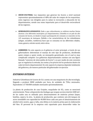 SOCIO-CULTURAL: Los impuestos que generan los licores a nivel nacional
       representan aproximadamente el 48% del valor de compra de los mayoristas,
       estos ingresos van dirigidos para la salud, la recreación y educación de los
       departamentos, siendo una suma importante para el desarrollo sociocultural
       de las regiones.


       DEMOGRAFICO-GEOGRAFICO: Dado a que culturalmente se celebran muchas fiestas
       alusivas a los diferentes municipios y/o departamentos, Colombia es un país de alto
       consumo de licores, en donde la mayor participación de consumo se concentra en los
       125 municipios de Antioquia. Debido a las características de los colombianos
       (alegre, sociables, rumberos) hace que se consuma en las diferentes edades,
       razas, genero, estrato social, entre otros.


       GOBIERNO: En este aspecto es el gobierno el actor principal, a través de sus
       gobernadores determinan el manejo de este tipo de productos, decidiendo
       quien compra y quien vende, un monopolio garantizado, con el cual es muy
       complicado competir. Los gobiernos departamentales cuentan con una figura
       llamada “convenio de intercambio de licores” y es por medio de este convenio
       que se regulariza la entrada, las cuotas y los precios de los productos dentro de
       cada territorio departamental. En este aspecto la empresa depende totalmente
       del gobierno y de manera particular del gobernador en ejercicio


ENTORNO INTERNO

Industria Colombiana de Licores de S.A. cuenta con una maquinaria de alta tecnología,
llegando a producir 8000 unidades por hora, de unidades de 750cc mensuales.
Equivalente a 5´760.000 unidades mensuales aproximadamente.

La planta de producción de casa Grajales, maquilador de ICL, como se mencionó
anteriormente. Tiene a disposición dos bodegas que ocupan un área total de 2200 mt2,
de las cuales una es utilizada para almacenamiento de materias primas (tapas,
botellas, cajas) y la otra, la planta de producción, que contiene seis (6) tanques de
acero inoxidable con capacidad de 40.000 litros cada uno para el almacenamiento de
alcohol extra neutro, agua y tafia, esta última es la materia prima para la elaboración
del Ron. El personal de la empresa está capacitado para desarrollar todas las
 