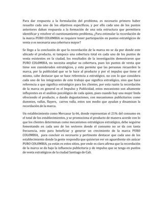 Para dar respuesta a la formulación del problema, es necesario primero haber
resuelto cada uno de los objetivos específicos, y por ello cada uno de los puntos
anteriores daban respuesta a la formación de una sola estructura que permitiera
identificar y resolver el cuestionamiento problema, ¿Para estimular la recordación de
la marca PURO COLOMBIA se requiere tener participación en puntos estratégicos de
venta o es necesaria una cobertura mayor?

Se llego a la conclusión de que la recordación de la marca no se da por donde este
ubicado el producto, ni tampoco una cobertura total en cada uno de los puntos de
venta existentes en la ciudad, los resultados de la investigación demostraron que
PURO COLOMBIA, no necesita ampliar su cobertura, pues los puntos de venta que
tiene son considerados estratégicos, y esto permite que las personas recuerden la
marca, por la publicidad que se le hace al producto y por el impulso que tiene el
mismo, cabe destacar que se hace referencia a estratégico, no con lo que considera
cada uno de los integrantes de este trabajo que significa estratégico, sino que hace
referencia a que significa estratégico para los clientes, por esta razón la recordación
de la marca en general es el Impulso y Publicidad, estos mecanismo son altamente
influyentes en el análisis psicológico de cada quien, pues cuando hay una mujer linda
ofreciendo el producto, o dando degustaciones, con mecanismos publicitarios como
dummies, vallas, flayers, carros valla, estos son medio que ayudan y dinamizan la
recordación de la marca.

Un establecimiento como Mercasur la 66, donde representan el 21% del consumo en
el total de los establecimientos, y se promociona el producto de manera acorde con lo
que los clientes determinan como mecanismos estratégicos estratégico, debe seguirse
fomentando en cada uno de los sectores donde el consumo no se da con tanta
frecuencia, esto para beneficiar y generar un crecimiento de la marca PURO
COLOMBIA, para concluir es necesario y pertinente destacar que cada uno de los
establecimiento donde la gente respondía que quisieran ver en aguardiente sin azúcar
PURO COLOMBIA, ya están es estos sitios, por ende es claro afirma que la recordación
de la marca se da bajo la influencia publicitaria y de impulso que se tenga en puntos
de venta estratégicos de la ciudad Santiago de Cali.
 