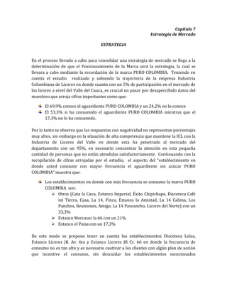 Capítulo 7
                                                               Estrategia de Mercado

                                     ESTRATEGIA


En el proceso llevado a cabo para consolidar una estrategia de mercado se llega a la
determinación de que el Posicionamiento de la Marca será la estrategia, la cual se
llevara a cabo mediante la recordación de la marca PURO COLOMBIA. Teniendo en
cuenta el estudio realizado y sabiendo la trayectoria de la empresa Industria
Colombiana de Licores en donde cuanta con un 5% de participación en el mercado de
los licores a nivel del Valle del Cauca, es crucial no pasar por desapercibido datos del
muestreo que arroja cifras importantes como que:

       El 69,9% conoce el aguardiente PURO COLOMBIA y un 24,2% no lo conoce
       El 53,3% si ha consumido el aguardiente PURO COLOMBIA mientras que el
       17,3% no lo ha consumido.

Por lo tanto se observa que las respuestas con negatividad no representan porcentajes
muy altos, sin embargo en la situación de alta competencia que mantiene la ICL con la
Industria de Licores del Valle en donde esta ha penetrado al mercado del
departamento con un 95%, en necesario concentrar la atención en esta pequeña
cantidad de personas que no están atendidas satisfactoriamente. Continuando con la
recopilación de cifras arrojadas por el estudio, el aspecto del “establecimiento en
donde usted consume con mayor frecuencia el aguardiente sin azúcar PURO
COLOMBIA” muestra que:

       Los establecimientos en donde con más frecuencia se consume la marca PURO
       COLOMBIA son:
           Otros (Cata la Cava, Estanco Imperial, Éxito Chipichape, Discoteca Café
              mi Tierra, Casa, La 14, Finca, Estanco la Amistad, La 14 Calima, Los
              Panchos, Reuniones, Amigo, La 14 Pasoancho, Licores del Norte) con un
              33,3%
           Estanco Mercasur la 66 con un 21%
           Estanco el Paisa con un 17,3%

De este modo se propone tener en cuenta los establecimientos Discoteca Lolas,
Estanco Licores JR. Av. 6ta y Estanco Licores JR Cr. 66 en donde la frecuencia de
consumo no es tan alto y es necesario cautivar a los clientes con algún plan de acción
que incentive el consumo, sin descuidar los establecimientos mencionados
 