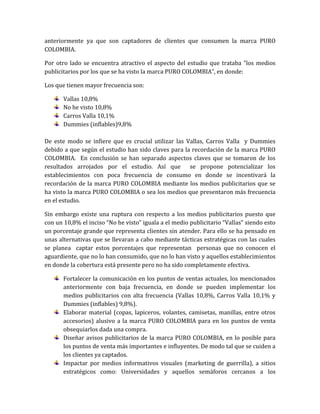 anteriormente ya que son captadores de clientes que consumen la marca PURO
COLOMBIA.

Por otro lado se encuentra atractivo el aspecto del estudio que trataba “los medios
publicitarios por los que se ha visto la marca PURO COLOMBIA”, en donde:

Los que tienen mayor frecuencia son:

       Vallas 10,8%
       No he visto 10,8%
       Carros Valla 10,1%
       Dummies (inflables)9,8%

De este modo se infiere que es crucial utilizar las Vallas, Carros Valla y Dummies
debido a que según el estudio han sido claves para la recordación de la marca PURO
COLOMBIA. En conclusión se han separado aspectos claves que se tomaron de los
resultados arrojados por el estudio. Así que se propone potencializar los
establecimientos con poca frecuencia de consumo en donde se incentivará la
recordación de la marca PURO COLOMBIA mediante los medios publicitarios que se
ha visto la marca PURO COLOMBIA o sea los medios que presentaron más frecuencia
en el estudio.

Sin embargo existe una ruptura con respecto a los medios publicitarios puesto que
con un 10,8% el inciso “No he visto” iguala a el medio publicitario “Vallas” siendo esto
un porcentaje grande que representa clientes sin atender. Para ello se ha pensado en
unas alternativas que se llevaran a cabo mediante tácticas estratégicas con las cuales
se planea captar estos porcentajes que representan personas que no conocen el
aguardiente, que no lo han consumido, que no lo han visto y aquellos establecimientos
en donde la cobertura está presente pero no ha sido completamente efectiva.

       Fortalecer la comunicación en los puntos de ventas actuales, los mencionados
       anteriormente con baja frecuencia, en donde se pueden implementar los
       medios publicitarios con alta frecuencia (Vallas 10,8%, Carros Valla 10,1% y
       Dummies (inflables) 9,8%).
       Elaborar material (copas, lapiceros, volantes, camisetas, manillas, entre otros
       accesorios) alusivo a la marca PURO COLOMBIA para en los puntos de venta
       obsequiarlos dada una compra.
       Diseñar avisos publicitarios de la marca PURO COLOMBIA, en lo posible para
       los puntos de venta más importantes e influyentes. De modo tal que se cuiden a
       los clientes ya captados.
       Impactar por medios informativos visuales (marketing de guerrilla), a sitios
       estratégicos como: Universidades y aquellos semáforos cercanos a los
 
