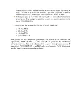 establecimientos donde según el estudio se consume con mayor frecuencia la
      marca. así que se contará con personal capacitado dispuesto a realizar
      actividades creativas e informativas acerca de la marca PURO COLOMBIA.
      Se hará presencia en los eventos más importantes de la ciudad de Cali con una
      avioneta que lleve consigo un atractivo pendón que muestre claramente la
      marca PURO COLOMBIA.

   Es claro afirmar que las universidades son atractivas puesto que:

      o   19 años 11,3%
      o   20 años 9,4%
      o   18 años 7,5%
      o   21-26 años 5,7%

Son edades con sus respectivos porcentajes que indican el no consumo del
aguardiente PURO COLOMBIA y estas son edades promedio de estudiantes
universitarios. Como dato adicional en cuestión de género las mujeres no conocen el
aguardiente PURO COLOMBIA en un 52,8% y los hombres en un 47,2%. Así que son
más las mujeres que no conocen el aguardiente.
 