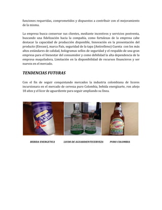 funciones requeridas, comprometidos y dispuestos a contribuir con el mejoramiento
de la misma.

La empresa busca conservar sus clientes, mediante incentivos y servicios postventa,
buscando una fidelización hacia la compañía, como fortalezas de la empresa cabe
destacar la capacidad de producción disponible, Innovación en la presentación del
producto (Envase), marca País, seguridad de la tapa (Antirelleno) Cuenta con los más
altos estándares de calidad, hologramas sellos de seguridad y el respaldo de una gran
empresa para el bienestar del consumidor y como debilidad la alta dependencia de la
empresa maquiladora, Limitación en la disponibilidad de recursos financieros y ser
nuevos en el mercado.


TENDENCIAS FUTURAS

Con el fin de seguir conquistando mercados la industria colombiana de licores
incursionara en el mercado de cerveza puro Colombia, bebida energizarte, ron añejo
18 años y el licor de aguardiente para seguir ampliando su línea.




     BEBIDA ENERGETICA       LICOR DE AGUARDIENTECERVEZA       PURO COLOMBIA
 