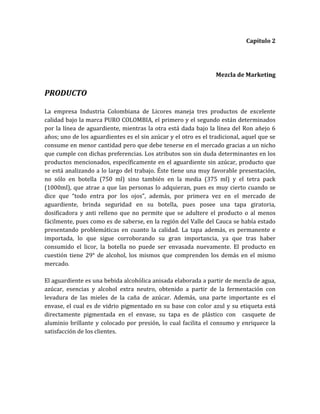 Capítulo 2




                                                                 Mezcla de Marketing


PRODUCTO

La empresa Industria Colombiana de Licores maneja tres productos de excelente
calidad bajo la marca PURO COLOMBIA, el primero y el segundo están determinados
por la línea de aguardiente, mientras la otra está dada bajo la línea del Ron añejo 6
años; uno de los aguardientes es el sin azúcar y el otro es el tradicional, aquel que se
consume en menor cantidad pero que debe tenerse en el mercado gracias a un nicho
que cumple con dichas preferencias. Los atributos son sin duda determinantes en los
productos mencionados, específicamente en el aguardiente sin azúcar, producto que
se está analizando a lo largo del trabajo. Éste tiene una muy favorable presentación,
no sólo en botella (750 ml) sino también en la media (375 ml) y el tetra pack
(1000ml), que atrae a que las personas lo adquieran, pues es muy cierto cuando se
dice que “todo entra por los ojos”, además, por primera vez en el mercado de
aguardiente, brinda seguridad en su botella, pues posee una tapa giratoria,
dosificadora y anti relleno que no permite que se adultere el producto o al menos
fácilmente, pues como es de saberse, en la región del Valle del Cauca se había estado
presentando problemáticas en cuanto la calidad. La tapa además, es permanente e
importada, lo que sigue corroborando su gran importancia, ya que tras haber
consumido el licor, la botella no puede ser envasada nuevamente. El producto en
cuestión tiene 29° de alcohol, los mismos que comprenden los demás en el mismo
mercado.

El aguardiente es una bebida alcohólica anisada elaborada a partir de mezcla de agua,
azúcar, esencias y alcohol extra neutro, obtenido a partir de la fermentación con
levadura de las mieles de la caña de azúcar. Además, una parte importante es el
envase, el cual es de vidrio pigmentado en su base con color azul y su etiqueta está
directamente pigmentada en el envase, su tapa es de plástico con casquete de
aluminio brillante y colocado por presión, lo cual facilita el consumo y enriquece la
satisfacción de los clientes.
 