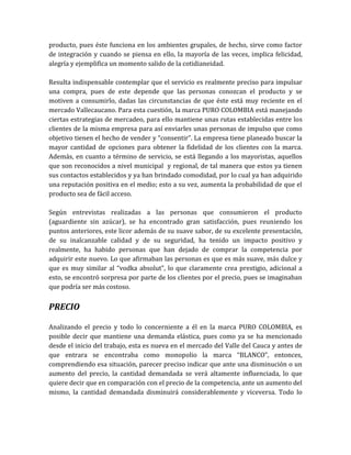 producto, pues éste funciona en los ambientes grupales, de hecho, sirve como factor
de integración y cuando se piensa en ello, la mayoría de las veces, implica felicidad,
alegría y ejemplifica un momento salido de la cotidianeidad.

Resulta indispensable contemplar que el servicio es realmente preciso para impulsar
una compra, pues de este depende que las personas conozcan el producto y se
motiven a consumirlo, dadas las circunstancias de que éste está muy reciente en el
mercado Vallecaucano. Para esta cuestión, la marca PURO COLOMBIA está manejando
ciertas estrategias de mercadeo, para ello mantiene unas rutas establecidas entre los
clientes de la misma empresa para así enviarles unas personas de impulso que como
objetivo tienen el hecho de vender y “consentir”. La empresa tiene planeado buscar la
mayor cantidad de opciones para obtener la fidelidad de los clientes con la marca.
Además, en cuanto a término de servicio, se está llegando a los mayoristas, aquellos
que son reconocidos a nivel municipal y regional, de tal manera que estos ya tienen
sus contactos establecidos y ya han brindado comodidad, por lo cual ya han adquirido
una reputación positiva en el medio; esto a su vez, aumenta la probabilidad de que el
producto sea de fácil acceso.

Según entrevistas realizadas a las personas que consumieron el producto
(aguardiente sin azúcar), se ha encontrado gran satisfacción, pues reuniendo los
puntos anteriores, este licor además de su suave sabor, de su excelente presentación,
de su inalcanzable calidad y de su seguridad, ha tenido un impacto positivo y
realmente, ha habido personas que han dejado de comprar la competencia por
adquirir este nuevo. Lo que afirmaban las personas es que es más suave, más dulce y
que es muy similar al “vodka absolut”, lo que claramente crea prestigio, adicional a
esto, se encontró sorpresa por parte de los clientes por el precio, pues se imaginaban
que podría ser más costoso.


PRECIO

Analizando el precio y todo lo concerniente a él en la marca PURO COLOMBIA, es
posible decir que mantiene una demanda elástica, pues como ya se ha mencionado
desde el inicio del trabajo, esta es nueva en el mercado del Valle del Cauca y antes de
que entrara se encontraba como monopolio la marca “BLANCO”, entonces,
comprendiendo esa situación, parecer preciso indicar que ante una disminución o un
aumento del precio, la cantidad demandada se verá altamente influenciada, lo que
quiere decir que en comparación con el precio de la competencia, ante un aumento del
mismo, la cantidad demandada disminuirá considerablemente y viceversa. Todo lo
 