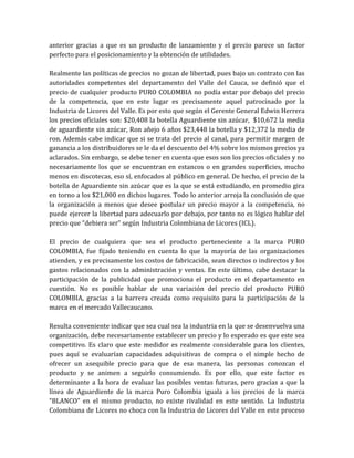 anterior gracias a que es un producto de lanzamiento y el precio parece un factor
perfecto para el posicionamiento y la obtención de utilidades.

Realmente las políticas de precios no gozan de libertad, pues bajo un contrato con las
autoridades competentes del departamento del Valle del Cauca, se definió que el
precio de cualquier producto PURO COLOMBIA no podía estar por debajo del precio
de la competencia, que en este lugar es precisamente aquel patrocinado por la
Industria de Licores del Valle. Es por esto que según el Gerente General Edwin Herrera
los precios oficiales son: $20,408 la botella Aguardiente sin azúcar, $10,672 la media
de aguardiente sin azúcar, Ron añejo 6 años $23,448 la botella y $12,372 la media de
ron. Además cabe indicar que si se trata del precio al canal, para permitir margen de
ganancia a los distribuidores se le da el descuento del 4% sobre los mismos precios ya
aclarados. Sin embargo, se debe tener en cuenta que esos son los precios oficiales y no
necesariamente los que se encuentran en estancos o en grandes superficies, mucho
menos en discotecas, eso sí, enfocados al público en general. De hecho, el precio de la
botella de Aguardiente sin azúcar que es la que se está estudiando, en promedio gira
en torno a los $21,000 en dichos lugares. Todo lo anterior arroja la conclusión de que
la organización a menos que desee postular un precio mayor a la competencia, no
puede ejercer la libertad para adecuarlo por debajo, por tanto no es lógico hablar del
precio que “debiera ser” según Industria Colombiana de Licores (ICL).

El precio de cualquiera que sea el producto perteneciente a la marca PURO
COLOMBIA, fue fijado teniendo en cuenta lo que la mayoría de las organizaciones
atienden, y es precisamente los costos de fabricación, sean directos o indirectos y los
gastos relacionados con la administración y ventas. En este último, cabe destacar la
participación de la publicidad que promociona el producto en el departamento en
cuestión. No es posible hablar de una variación del precio del producto PURO
COLOMBIA, gracias a la barrera creada como requisito para la participación de la
marca en el mercado Vallecaucano.

Resulta conveniente indicar que sea cual sea la industria en la que se desenvuelva una
organización, debe necesariamente establecer un precio y lo esperado es que este sea
competitivo. Es claro que este medidor es realmente considerable para los clientes,
pues aquí se evaluarían capacidades adquisitivas de compra o el simple hecho de
ofrecer un asequible precio para que de esa manera, las personas conozcan el
producto y se animen a seguirlo consumiendo. Es por ello, que este factor es
determinante a la hora de evaluar las posibles ventas futuras, pero gracias a que la
línea de Aguardiente de la marca Puro Colombia iguala a los precios de la marca
“BLANCO” en el mismo producto, no existe rivalidad en este sentido. La Industria
Colombiana de Licores no choca con la Industria de Licores del Valle en este proceso
 