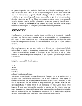 de fijación de precios, pues mediante el contrato se establecieron dichos parámetros,
entonces resulta inútil hablar de una competencia ligada al precio, pues claramente
ésta se da y se desenvuelve por la calidad, sabor, presentación o hasta por la misma
tradición. Lo preocupante para la marca examinada, es que la competencia ejerza
distintas estrategias que lleven al final a la baja de su precio, pues a pesar de que la
primera pudiese bajarlo también, claramente se verían afectadas tanto la marca
“BLANCO” como la de PURO COLOMBIA, primero porque las rentas del departamento
se verían en peligro y las de la empresa privada bastante comprometidas.


DISTRIBUCIÓN

Distribuidor es aquel que nos permite tomar posesión de la mercancía y luego la
revende a los clientes finales, en este caso en la organización ICL cuenta con unos
distribuidores como sistemas de venta y pre-venta con el fin de que el cliente sienta
cómodo con el producto teniendo en cuenta que es un licor que ha salido nuevo al
mercado.

Algo muy importante que hay que resaltar es el sistema pre- venta es que el cliente
debe realizar el pedido 36 horas antes, para que su producto sea distribuido a tiempo
y no se presente ningún tipo de inconveniente al ser entregado ya que el cliente
siempre es importante para la compañía y por supuesto que se cumpla con sus
necesidades.

Las partes a las que ICL distribuye son:

La 14.
Makro.
Olímpica.
Carrefour.
Autoservicios independientes.
El beneficio al que se quiere llegar en la organización es ser una de las mejores tanto a
nivel nacional como a nivel internacional, que se tenga una buena cobertura de los
clientes que son los más interesados en obtener los productos de la compañía en este
caso el aguardiente y el ron. Además es muy interesante que PURO COLOMBIA sea
reconocidos hasta el último rincón de las ciudades y del mundo, esto puede ser el
impulso de una gran motivación teniendo en cuenta que los clientes son muy
importantes para la organización ya que son personas que tendrán una recordación
por sus buenos precios, su buena calidad, su innovación en los empaques y por la
atención al cliente ya que es un aspecto muy importante dentro de esta.
 
