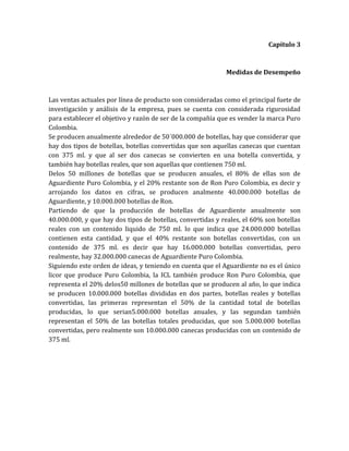 Capítulo 3



                                                            Medidas de Desempeño



Las ventas actuales por línea de producto son consideradas como el principal fuete de
investigación y análisis de la empresa, pues se cuenta con considerada rigurosidad
para establecer el objetivo y razón de ser de la compañía que es vender la marca Puro
Colombia.
Se producen anualmente alrededor de 50´000.000 de botellas, hay que considerar que
hay dos tipos de botellas, botellas convertidas que son aquellas canecas que cuentan
con 375 ml. y que al ser dos canecas se convierten en una botella convertida, y
también hay botellas reales, que son aquellas que contienen 750 ml.
Delos 50 millones de botellas que se producen anuales, el 80% de ellas son de
Aguardiente Puro Colombia, y el 20% restante son de Ron Puro Colombia, es decir y
arrojando los datos en cifras, se producen analmente 40.000.000 botellas de
Aguardiente, y 10.000.000 botellas de Ron.
Partiendo de que la producción de botellas de Aguardiente anualmente son
40.000.000, y que hay dos tipos de botellas, convertidas y reales, el 60% son botellas
reales con un contenido liquido de 750 ml. lo que indica que 24.000.000 botellas
contienen esta cantidad, y que el 40% restante son botellas convertidas, con un
contenido de 375 ml. es decir que hay 16.000.000 botellas convertidas, pero
realmente, hay 32.000.000 canecas de Aguardiente Puro Colombia.
Siguiendo este orden de ideas, y teniendo en cuenta que el Aguardiente no es el único
licor que produce Puro Colombia, la ICL también produce Ron Puro Colombia, que
representa el 20% delos50 millones de botellas que se producen al año, lo que indica
se producen 10.000.000 botellas divididas en dos partes, botellas reales y botellas
convertidas, las primeras representan el 50% de la cantidad total de botellas
producidas, lo que serian5.000.000 botellas anuales, y las segundan también
representan el 50% de las botellas totales producidas, que son 5.000.000 botellas
convertidas, pero realmente son 10.000.000 canecas producidas con un contenido de
375 ml.
 