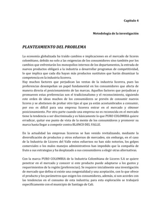 Capítulo 4



                                                    Metodología de la investigación



PLANTEAMIENTO DEL PROBLEMA

La economía globalizada ha traído cambios e implicaciones en el mercado de licores
colombiano, debido no solo a las exigencias de los consumidores sino también por los
cambios que enfrentarán los monopolios internos de los departamentos, la entrada de
nuevos productos obligará a la industria a desarrollar programas de competitividad,
lo que implica que cada día hayan más productos sustitutos que harán dinamizar la
competencia en la industria licorera.
Hay muchos factores que perjudican las ventas de la industria licorera, pues las
preferencias desempeñan un papel fundamental en los consumidores que afecta de
manera directa el posicionamiento de las marcas. Aquellos factores que perjudican y
promueven estas preferencias son el tradicionalismo y el reconocimiento, siguiendo
este orden de ideas muchos de los consumidores se prevén de consumir nuevos
licores y se abstienen de probar otro tipo al que ya están acostumbrados a consumir,
por eso es difícil para una empresa licorera entrar en el mercado y obtener
posicionamiento. Por otra parte cuando una empresa no es reconocida en el mercado
tiene la tendencia a ser discriminada y es básicamente lo que PURO COLOMBIA quiere
erradicar, quitar ese punto de vista de la mente de los consumidores y promover su
marca hasta llegar a competir contra BLANCO DEL VALLE.

En la actualidad las empresas licoreras se han venido revitalizando, mediante la
diversificación de productos y otros esfuerzos de mercadeo, sin embargo, en el caso
de la Industria de Licores del Valle estos esfuerzos no han sido notorios, los golpes
comerciales o los malos manejos administrativos han impedido que la compañía de
fruto a sus estrategias y ha desplazado a sus consumidores a elegir otras alternativas.

Con la marca PURO COLOMBIA de la Industria Colombiana de Licores S.A se quiere
penetrar en el mercado y conocer si este producto puede adaptarse a los gustos y
requerimientos de la región (preferencias). Se requiere inicialmente una investigación
de mercado que defina si existe una congenialidad y una aceptación, con lo que ofrece
el producto y los parámetros que exigen los consumidores, además, si son acordes con
las tendencias en el consumo de esta industria; para esta exploración se trabajará
específicamente con el municipio de Santiago de Cali.
 