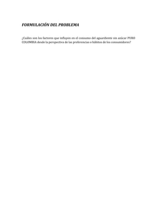 FORMULACIÓN DEL PROBLEMA


¿Cuáles son los factores que influyen en el consumo del aguardiente sin azúcar PURO
COLOMBIA desde la perspectiva de las preferencias o hábitos de los consumidores?
 